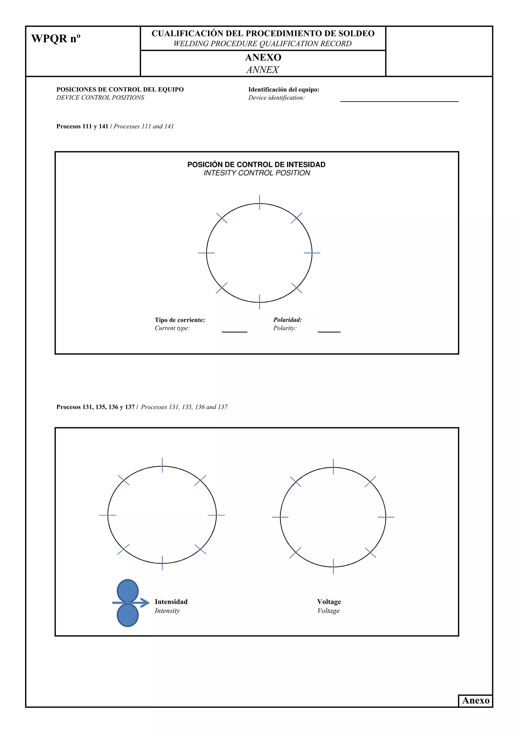 WPQR nº
CUALIFICACIÓ DEL PROCEDIMIE TO DE SOLDEO
WELDI G PROCEDURE QUALIFICATIO RECORD
A EXO
A EX
POSICIO ES DE CO TROL DEL EQUIPO
DEVICE CO TROL POSITIO S
Identificación del equipo:
Device identification:
Procesos 111 y 141 / Processes 111 and 141
Polaridad:
Polarity:
Tipo de corriente:
Current type:
POSICIÓN DE CONTROL DE INTESIDAD
INTESITY CONTROL POSITION
Procesos 131, 135, 136 y 137 / Processes 131, 135, 136 and 137
Intensidad
Intensity
Voltage
Voltage
Anexo
 