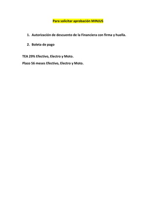 Para solicitar aprobación MINJUS
1. Autorización de descuento de la Financiera con firma y huella.
2. Boleta de pago
TEA 29% Efectivo, Electro y Moto.
Plazo 56 meses Efectivo, Electro y Moto.
 