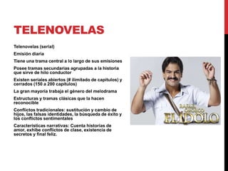 TELENOVELAS
Telenovelas (serial)
Emisión diaria
Tiene una trama central a lo largo de sus emisiones
Posee tramas secundarias agrupadas a la historia
que sirve de hilo conductor
Existen seriales abiertos (# ilimitado de capítulos) y
cerrados (150 a 200 capítulos)
La gran mayoría trabaja el género del melodrama
Estructuras y tramas clásicas que la hacen
reconocible
Conflictos tradicionales: sustitución y cambio de
hijos, las falsas identidades, la búsqueda de éxito y
los conflictos sentimentales
Características narrativas: Cuenta historias de
amor, exhibe conflictos de clase, existencia de
secretos y final feliz.
 