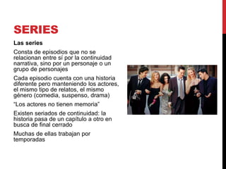 SERIES
Las series
Consta de episodios que no se
relacionan entre sí por la continuidad
narrativa, sino por un personaje o un
grupo de personajes
Cada episodio cuenta con una historia
diferente pero manteniendo los actores,
el mismo tipo de relatos, el mismo
género (comedia, suspenso, drama)
“Los actores no tienen memoria”
Existen seriados de continuidad: la
historia pasa de un capítulo a otro en
busca de final cerrado
Muchas de ellas trabajan por
temporadas
 