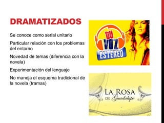 DRAMATIZADOS
Se conoce como serial unitario
Particular relación con los problemas
del entorno
Novedad de temas (diferencia con la
novela)
Experimentación del lenguaje
No maneja el esquema tradicional de
la novela (tramas)
 