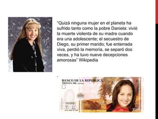 “Quizá ninguna mujer en el planeta ha
sufrido tanto como la pobre Daniela: vivió
la muerte violenta de su madre cuando
era una adolescente; el secuestro de
Diego, su primer marido; fue enterrada
viva, perdió la memoria, se separó dos
veces, y ha tuvo nueve decepciones
amorosas” Wikipedia
.
 
