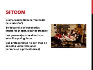 SITCOM
Dramatizados Sitcom ("comedia
de situación")
Se desarrolla en escenarios
interiores (hogar, lugar de trabajo)
Los personajes son atractivos,
sencillos y singulares
Sus protagonistas no son más de
seis (los unen relaciones
personales o profesionales)
 