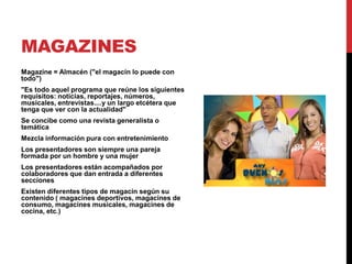 MAGAZINES
Magazine = Almacén ("el magacín lo puede con
todo")
"Es todo aquel programa que reúne los siguientes
requisitos: noticias, reportajes, números,
musicales, entrevistas....y un largo etcétera que
tenga que ver con la actualidad"
Se concibe como una revista generalista o
temática
Mezcla información pura con entretenimiento
Los presentadores son siempre una pareja
formada por un hombre y una mujer
Los presentadores están acompañados por
colaboradores que dan entrada a diferentes
secciones
Existen diferentes tipos de magacín según su
contenido ( magacines deportivos, magacines de
consumo, magacines musicales, magacines de
cocina, etc.)
 