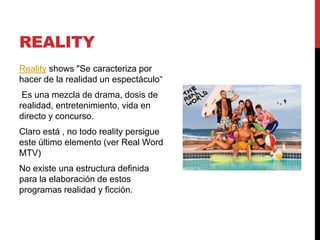 REALITY
Reality shows "Se caracteriza por
hacer de la realidad un espectáculo“
Es una mezcla de drama, dosis de
realidad, entretenimiento, vida en
directo y concurso.
Claro está , no todo reality persigue
este último elemento (ver Real Word
MTV)
No existe una estructura definida
para la elaboración de estos
programas realidad y ficción.
 