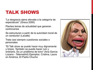 TALK SHOWS
"La desgracia ajena elevada a la categoría de
espectáculo" (Greca 2000)
Plantea temas de actualidad que generan
controversia
Se estructuran a partir de la autoridad moral de
un conductor (Lacalle)
Trata casi siempre cuestiones sociales o
personales
"El Talk show se puede hacer muy dignamente
y limpio. También se puede hacer ruin y
ordinario. Es un problema de tono" (Ana García
Lozano - Telemadrid) Ejemplos: Cristina, Laura
en América, El Padre Chucho
 