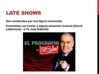 LATE SHOWS
Son conducidos por una figura reconocida
Entrevistas con humor y alguna actuación musical ((David
Letterman)) - (( Yo José Gabriel))
 
