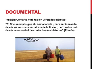 DOCUMENTAL
"Misión: Contar la vida real en versiones inéditas"
“El Documental sigue ahí como la vida , para ser innovado
desde los recursos narrativos de la ficción, pero sobre todo
desde la necesidad de contar buenas historias" (Rincón)
 
