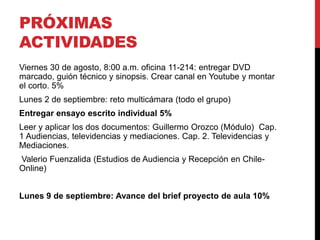 PRÓXIMAS
ACTIVIDADES
Viernes 30 de agosto, 8:00 a.m. oficina 11-214: entregar DVD
marcado, guión técnico y sinopsis. Crear canal en Youtube y montar
el corto. 5%
Lunes 2 de septiembre: reto multicámara (todo el grupo)
Entregar ensayo escrito individual 5%
Leer y aplicar los dos documentos: Guillermo Orozco (Módulo) Cap.
1 Audiencias, televidencias y mediaciones. Cap. 2. Televidencias y
Mediaciones.
Valerio Fuenzalida (Estudios de Audiencia y Recepción en Chile-
Online)
Lunes 9 de septiembre: Avance del brief proyecto de aula 10%
 