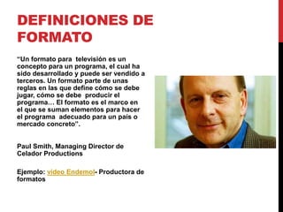 DEFINICIONES DE
FORMATO
“Un formato para televisión es un
concepto para un programa, el cual ha
sido desarrollado y puede ser vendido a
terceros. Un formato parte de unas
reglas en las que define cómo se debe
jugar, cómo se debe producir el
programa… El formato es el marco en
el que se suman elementos para hacer
el programa adecuado para un país o
mercado concreto”.
Paul Smith, Managing Director de
Celador Productions
Ejemplo: video Endemol- Productora de
formatos
 