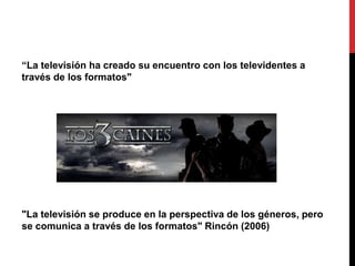 “La televisión ha creado su encuentro con los televidentes a
través de los formatos"
"La televisión se produce en la perspectiva de los géneros, pero
se comunica a través de los formatos" Rincón (2006)
 