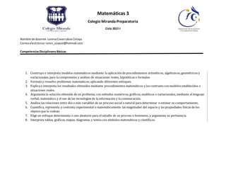 Matemáticas 3
Colegio Miranda Preparatoria
Ciclo 2017-I
Nombre de docente: LorenaCovarrubiasCelaya
Correoelectrónico:loren_covacel@hotmail.com
CompetenciasDisciplinaresBásicas
1. Construye e interpreta modelos matemáticos mediante la aplicación de procedimientos aritméticos, algebraicos, geométricos y
variacionales, para la comprensión y análisis de situaciones reales, hipotéticas o formales.
2. Formula y resuelve problemas matemáticos, aplicando diferentes enfoques.
3. Explica e interpreta los resultados obtenidos mediante procedimientos matemáticos y los contrasta con modelos establecidos o
situaciones reales.
4. Argumenta la solución obtenida de un problema, con métodos numéricos, gráficos, analíticos o variacionales, mediante el lenguaje
verbal, matemático y el uso de las tecnologías de la información y la comunicación.
5. Analiza las relaciones entre dos o más variables de un proceso social o natural para determinar o estimar su comportamiento.
6. Cuantifica, representa y contrasta experimental o matemáticamente las magnitudes del espacio y las propiedades físicas de los
objetos que lo rodean.
7. Elige un enfoque determinista o uno aleatorio para el estudio de un proceso o fenómeno, y argumenta su pertinencia.
8. Interpreta tablas, gráficas, mapas, diagramas y textos con símbolos matemáticos y científicos.
 