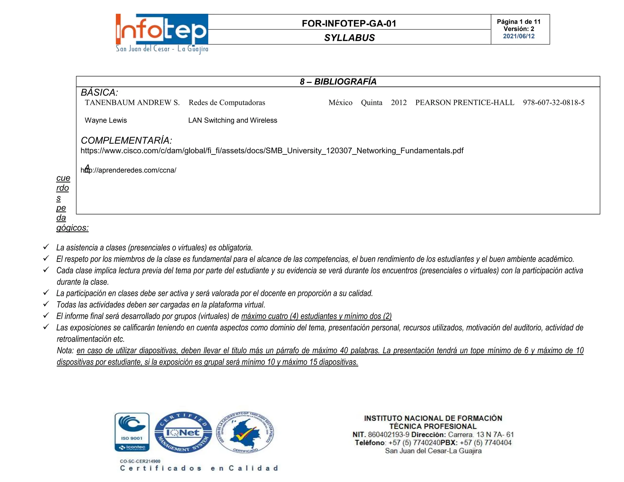 FOR-INFOTEP-GA-01
SYLLABUS
Página 1 de 11
Versión: 2
2021/06/12
A
cue
rdo
s
pe
da
gógicos:
 La asistencia a clases (presenciales o virtuales) es obligatoria.
 El respeto por los miembros de la clase es fundamental para el alcance de las competencias, el buen rendimiento de los estudiantes y el buen ambiente académico.
 Cada clase implica lectura previa del tema por parte del estudiante y su evidencia se verá durante los encuentros (presenciales o virtuales) con la participación activa
durante la clase.
 La participación en clases debe ser activa y será valorada por el docente en proporción a su calidad.
 Todas las actividades deben ser cargadas en la plataforma virtual.
 El informe final será desarrollado por grupos (virtuales) de máximo cuatro (4) estudiantes y mínimo dos (2)
 Las exposiciones se calificarán teniendo en cuenta aspectos como dominio del tema, presentación personal, recursos utilizados, motivación del auditorio, actividad de
retroalimentación etc.
Nota: en caso de utilizar diapositivas, deben llevar el titulo más un párrafo de máximo 40 palabras. La presentación tendrá un tope mínimo de 6 y máximo de 10
dispositivas por estudiante, si la exposición es grupal será mínimo 10 y máximo 15 diapositivas.
8 – BIBLIOGRAFÍA
BÁSICA:
TANENBAUM ANDREW S. Redes de Computadoras México Quinta 2012 PEARSON PRENTICE-HALL 978-607-32-0818-5
Wayne Lewis LAN Switching and Wireless
COMPLEMENTARÍA:
https://www.cisco.com/c/dam/global/fi_fi/assets/docs/SMB_University_120307_Networking_Fundamentals.pdf
http://aprenderedes.com/ccna/
 