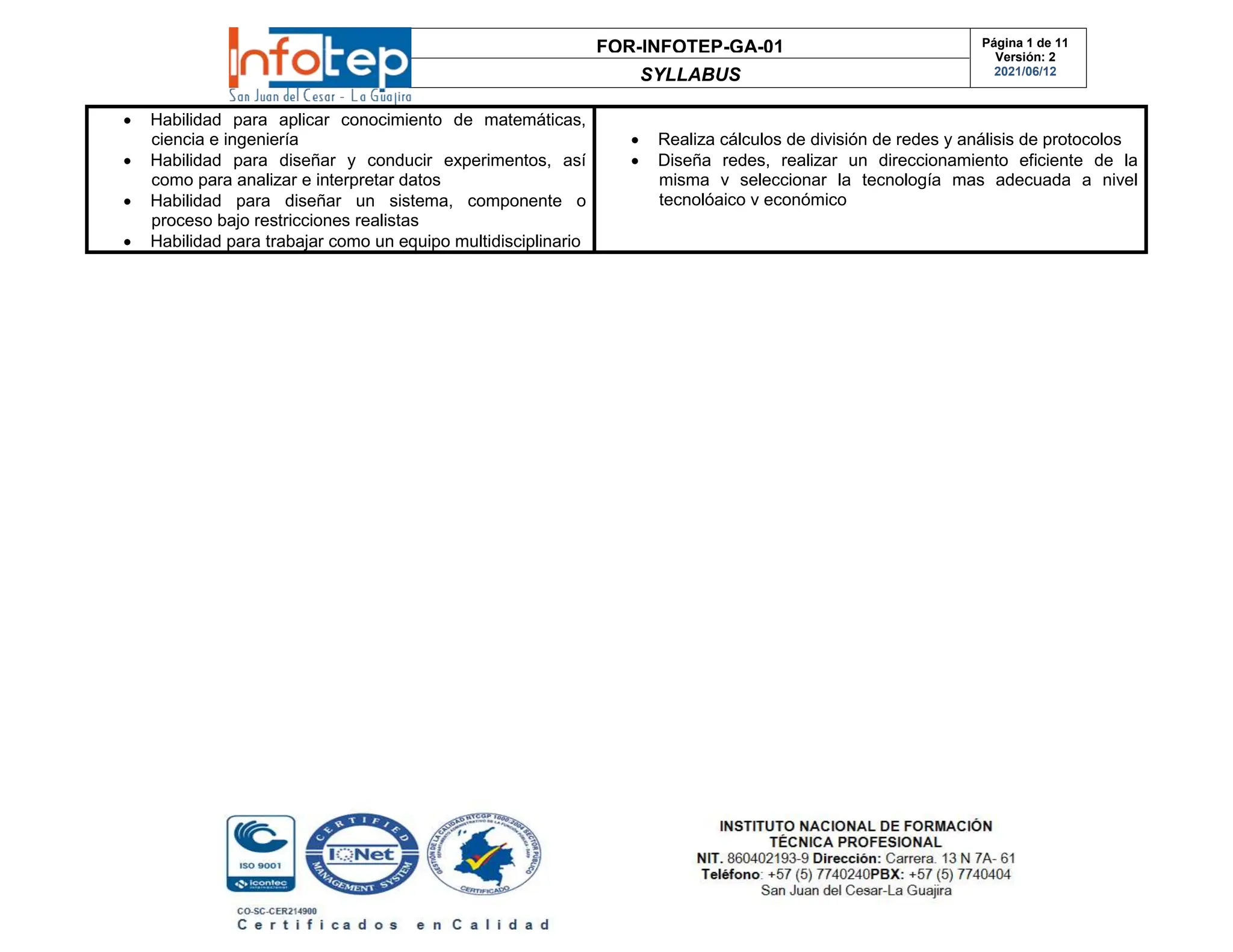 FOR-INFOTEP-GA-01
SYLLABUS
Página 1 de 11
Versión: 2
2021/06/12
 Habilidad para aplicar conocimiento de matemáticas,
ciencia e ingeniería
 Habilidad para diseñar y conducir experimentos, así
como para analizar e interpretar datos
 Habilidad para diseñar un sistema, componente o
proceso bajo restricciones realistas
 Habilidad para trabajar como un equipo multidisciplinario
 Realiza cálculos de división de redes y análisis de protocolos
 Diseña redes, realizar un direccionamiento eficiente de la
misma v seleccionar la tecnología mas adecuada a nivel
tecnolóaico v económico
 