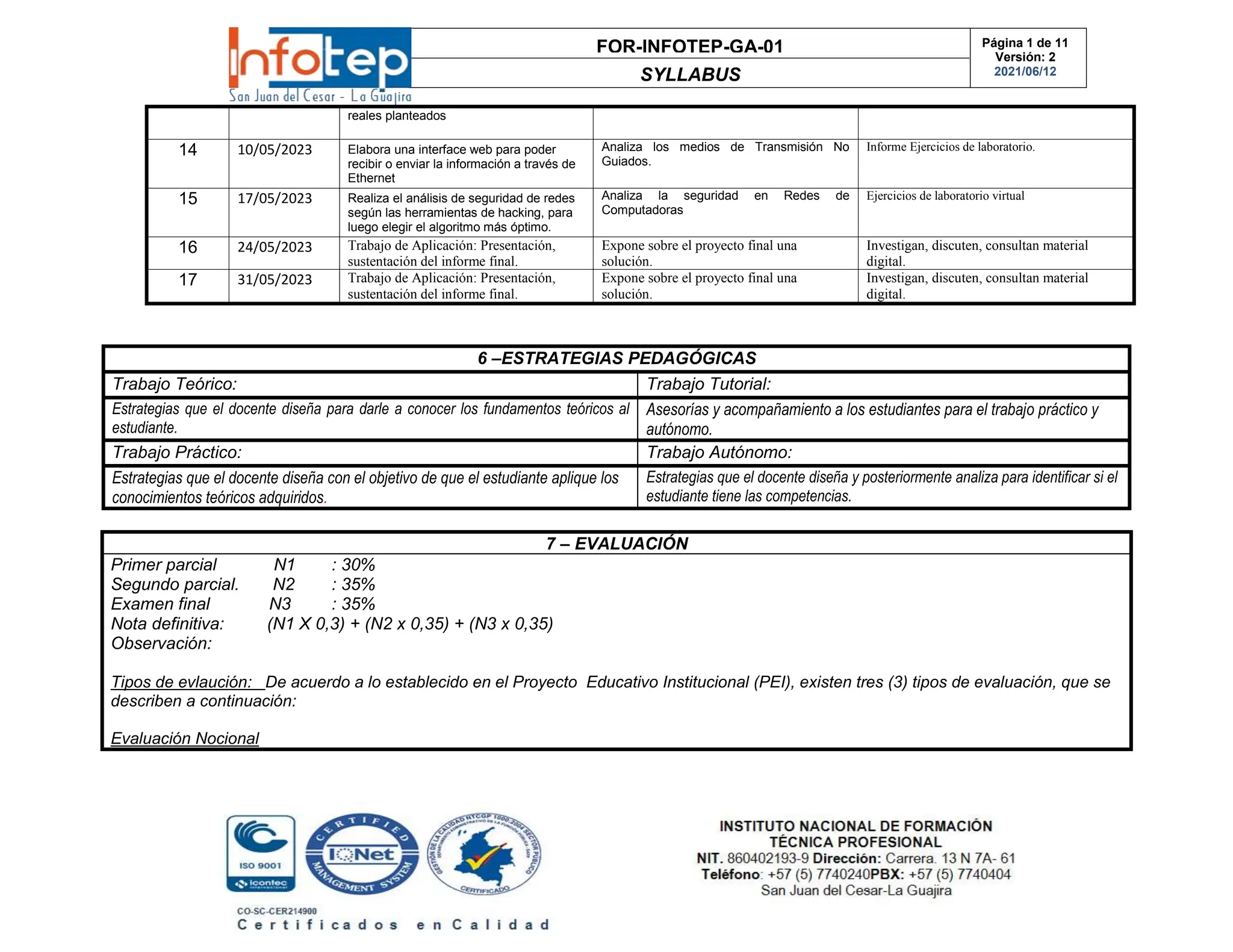 FOR-INFOTEP-GA-01
SYLLABUS
Página 1 de 11
Versión: 2
2021/06/12
reales planteados
14 10/05/2023 Elabora una interface web para poder
recibir o enviar la información a través de
Ethernet
Analiza los medios de Transmisión No
Guiados.
Informe Ejercicios de laboratorio.
15 17/05/2023 Realiza el análisis de seguridad de redes
según las herramientas de hacking, para
luego elegir el algoritmo más óptimo.
Analiza la seguridad en Redes de
Computadoras
Ejercicios de laboratorio virtual
16 24/05/2023 Trabajo de Aplicación: Presentación,
sustentación del informe final.
Expone sobre el proyecto final una
solución.
Investigan, discuten, consultan material
digital.
17 31/05/2023 Trabajo de Aplicación: Presentación,
sustentación del informe final.
Expone sobre el proyecto final una
solución.
Investigan, discuten, consultan material
digital.
6 –ESTRATEGIAS PEDAGÓGICAS
Trabajo Teórico: Trabajo Tutorial:
Estrategias que el docente diseña para darle a conocer los fundamentos teóricos al
estudiante.
Asesorías y acompañamiento a los estudiantes para el trabajo práctico y
autónomo.
Trabajo Práctico: Trabajo Autónomo:
Estrategias que el docente diseña con el objetivo de que el estudiante aplique los
conocimientos teóricos adquiridos.
Estrategias que el docente diseña y posteriormente analiza para identificar si el
estudiante tiene las competencias.
7 – EVALUACIÓN
Primer parcial N1 : 30%
Segundo parcial. N2 : 35%
Examen final N3 : 35%
Nota definitiva: (N1 X 0,3) + (N2 x 0,35) + (N3 x 0,35)
Observación:
Tipos de evlaución: De acuerdo a lo establecido en el Proyecto Educativo Institucional (PEI), existen tres (3) tipos de evaluación, que se
describen a continuación:
Evaluación Nocional
 