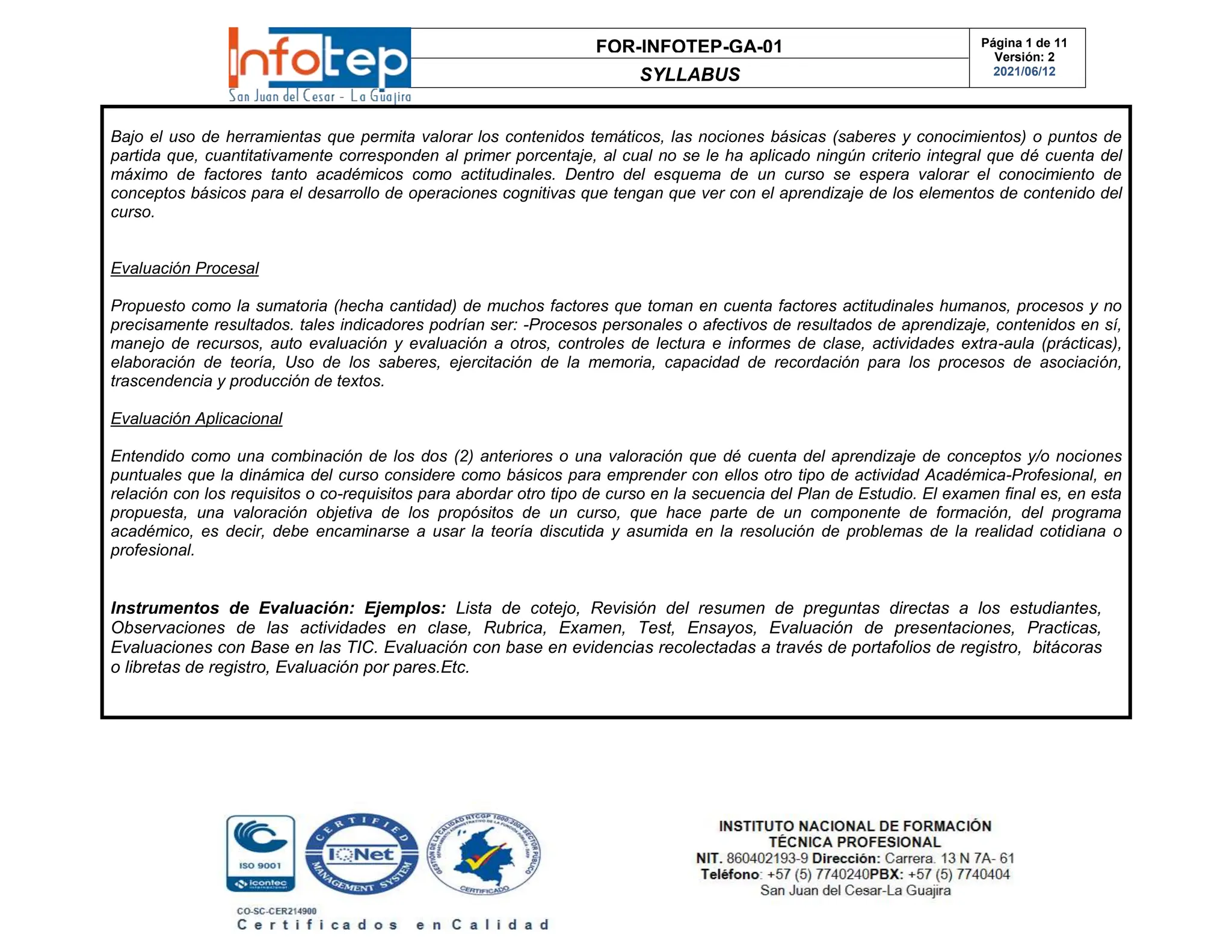 FOR-INFOTEP-GA-01
SYLLABUS
Página 1 de 11
Versión: 2
2021/06/12
Bajo el uso de herramientas que permita valorar los contenidos temáticos, las nociones básicas (saberes y conocimientos) o puntos de
partida que, cuantitativamente corresponden al primer porcentaje, al cual no se le ha aplicado ningún criterio integral que dé cuenta del
máximo de factores tanto académicos como actitudinales. Dentro del esquema de un curso se espera valorar el conocimiento de
conceptos básicos para el desarrollo de operaciones cognitivas que tengan que ver con el aprendizaje de los elementos de contenido del
curso.
Evaluación Procesal
Propuesto como la sumatoria (hecha cantidad) de muchos factores que toman en cuenta factores actitudinales humanos, procesos y no
precisamente resultados. tales indicadores podrían ser: -Procesos personales o afectivos de resultados de aprendizaje, contenidos en sí,
manejo de recursos, auto evaluación y evaluación a otros, controles de lectura e informes de clase, actividades extra-aula (prácticas),
elaboración de teoría, Uso de los saberes, ejercitación de la memoria, capacidad de recordación para los procesos de asociación,
trascendencia y producción de textos.
Evaluación Aplicacional
Entendido como una combinación de los dos (2) anteriores o una valoración que dé cuenta del aprendizaje de conceptos y/o nociones
puntuales que la dinámica del curso considere como básicos para emprender con ellos otro tipo de actividad Académica-Profesional, en
relación con los requisitos o co-requisitos para abordar otro tipo de curso en la secuencia del Plan de Estudio. El examen final es, en esta
propuesta, una valoración objetiva de los propósitos de un curso, que hace parte de un componente de formación, del programa
académico, es decir, debe encaminarse a usar la teoría discutida y asumida en la resolución de problemas de la realidad cotidiana o
profesional.
Instrumentos de Evaluación: Ejemplos: Lista de cotejo, Revisión del resumen de preguntas directas a los estudiantes,
Observaciones de las actividades en clase, Rubrica, Examen, Test, Ensayos, Evaluación de presentaciones, Practicas,
Evaluaciones con Base en las TIC. Evaluación con base en evidencias recolectadas a través de portafolios de registro, bitácoras
o libretas de registro, Evaluación por pares.Etc.
 