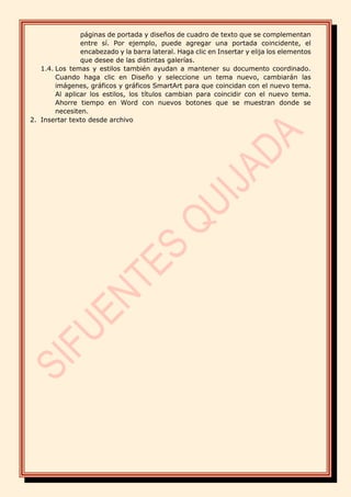 páginas de portada y diseños de cuadro de texto que se complementan
entre sí. Por ejemplo, puede agregar una portada coincidente, el
encabezado y la barra lateral. Haga clic en Insertar y elija los elementos
que desee de las distintas galerías.
1.4. Los temas y estilos también ayudan a mantener su documento coordinado.
Cuando haga clic en Diseño y seleccione un tema nuevo, cambiarán las
imágenes, gráficos y gráficos SmartArt para que coincidan con el nuevo tema.
Al aplicar los estilos, los títulos cambian para coincidir con el nuevo tema.
Ahorre tiempo en Word con nuevos botones que se muestran donde se
necesiten.
2. Insertar texto desde archivo
 