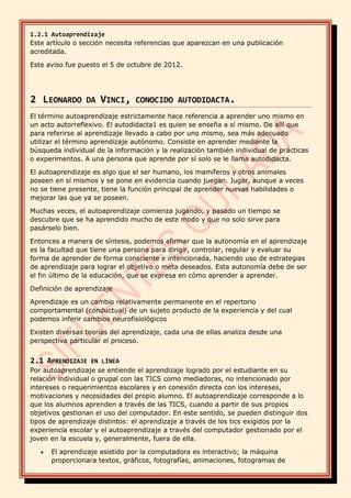 1.2.1 Autoaprendizaje
Este artículo o sección necesita referencias que aparezcan en una publicación
acreditada.
Este aviso fue puesto el 5 de octubre de 2012.
2 LEONARDO DA VINCI, CONOCIDO AUTODIDACTA.
El término autoaprendizaje estrictamente hace referencia a aprender uno mismo en
un acto autorreflexivo. El autodidacta1 es quien se enseña a sí mismo. De allí que
para referirse al aprendizaje llevado a cabo por uno mismo, sea más adecuado
utilizar el término aprendizaje autónomo. Consiste en aprender mediante la
búsqueda individual de la información y la realización también individual de prácticas
o experimentos. A una persona que aprende por sí solo se le llama autodidacta.
El autoaprendizaje es algo que el ser humano, los mamíferos y otros animales
poseen en sí mismos y se pone en evidencia cuando juegan. Jugar, aunque a veces
no se tiene presente, tiene la función principal de aprender nuevas habilidades o
mejorar las que ya se poseen.
Muchas veces, el autoaprendizaje comienza jugando, y pasado un tiempo se
descubre que se ha aprendido mucho de este modo y que no solo sirve para
pasárselo bien.
Entonces a manera de síntesis, podemos afirmar que la autonomía en el aprendizaje
es la facultad que tiene una persona para dirigir, controlar, regular y evaluar su
forma de aprender de forma consciente e intencionada, haciendo uso de estrategias
de aprendizaje para lograr el objetivo o meta deseados. Esta autonomía debe de ser
el fin último de la educación, que se expresa en cómo aprender a aprender.
Definición de aprendizaje
Aprendizaje es un cambio relativamente permanente en el repertorio
comportamental (conductual) de un sujeto producto de la experiencia y del cual
podemos inferir cambios neurofisiológicos
Existen diversas teorías del aprendizaje, cada una de ellas analiza desde una
perspectiva particular el proceso.
2.1 APRENDIZAJE EN LÍNEA
Por autoaprendizaje se entiende el aprendizaje logrado por el estudiante en su
relación individual o grupal con las TICS como mediadoras, no intencionado por
intereses o requerimientos escolares y en conexión directa con los intereses,
motivaciones y necesidades del propio alumno. El autoaprendizaje corresponde a lo
que los alumnos aprenden a través de las TICS, cuando a partir de sus propios
objetivos gestionan el uso del computador. En este sentido, se pueden distinguir dos
tipos de aprendizaje distintos: el aprendizaje a través de los tics exigidos por la
experiencia escolar y el autoaprendizaje a través del computador gestionado por el
joven en la escuela y, generalmente, fuera de ella.
• El aprendizaje asistido por la computadora es interactivo; la máquina
proporcionara textos, gráficos, fotografías, animaciones, fotogramas de
 