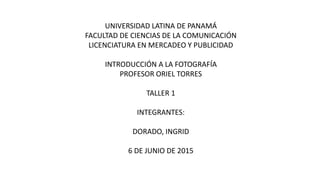 UNIVERSIDAD LATINA DE PANAMÁ
FACULTAD DE CIENCIAS DE LA COMUNICACIÓN
LICENCIATURA EN MERCADEO Y PUBLICIDAD
INTRODUCCIÓN A LA FOTOGRAFÍA
PROFESOR ORIEL TORRES
TALLER 1
INTEGRANTES:
DORADO, INGRID
6 DE JUNIO DE 2015
 