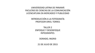UNIVERSIDAD LATINA DE PANAMÁ
FACULTAD DE CIENCIAS DE LA COMUNICACIÓN
LICENCIATURA EN MERCADEO Y PUBLICIDAD
INTRODUCCIÓN A LA FOTOGRAFÍA
PROFESOR ORIEL TORRES
TALLER 2
ENFOQUE Y DESENFOQUE
INTEGRANTES:
DORADO, INGRID
21 DE JULIO DE 2015
 