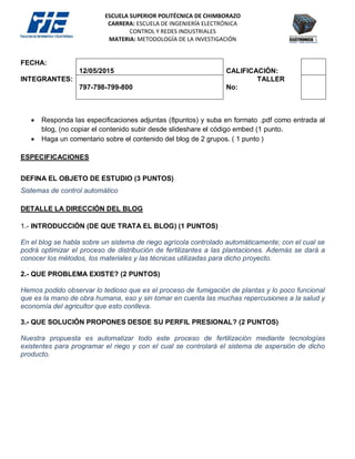 ESCUELA SUPERIOR POLITÉCNICA DE CHIMBORAZO
CARRERA: ESCUELA DE INGENIERÍA ELECTRÓNICA
CONTROL Y REDES INDUSTRIALES
MATERIA: METODOLOGÍA DE LA INVESTIGACIÓN
FECHA:
12/05/2015 CALIFICACIÓN:
INTEGRANTES:
797-798-799-800
TALLER
No:
 Responda las especificaciones adjuntas (8puntos) y suba en formato .pdf como entrada al
blog, (no copiar el contenido subir desde slideshare el código embed (1 punto.
 Haga un comentario sobre el contenido del blog de 2 grupos. ( 1 punto )
ESPECIFICACIONES
DEFINA EL OBJETO DE ESTUDIO (3 PUNTOS)
Sistemas de control automático
DETALLE LA DIRECCIÓN DEL BLOG
1.- INTRODUCCIÓN (DE QUE TRATA EL BLOG) (1 PUNTOS)
En el blog se habla sobre un sistema de riego agrícola controlado automáticamente; con el cual se
podrá optimizar el proceso de distribución de fertilizantes a las plantaciones. Además se dará a
conocer los métodos, los materiales y las técnicas utilizadas para dicho proyecto.
2.- QUE PROBLEMA EXISTE? (2 PUNTOS)
Hemos podido observar lo tedioso que es el proceso de fumigación de plantas y lo poco funcional
que es la mano de obra humana, eso y sin tomar en cuenta las muchas repercusiones a la salud y
economía del agricultor que esto conlleva.
3.- QUE SOLUCIÓN PROPONES DESDE SU PERFIL PRESIONAL? (2 PUNTOS)
Nuestra propuesta es automatizar todo este proceso de fertilización mediante tecnologías
existentes para programar el riego y con el cual se controlará el sistema de aspersión de dicho
producto.
 