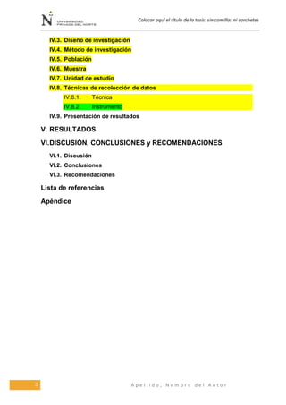 Colocar aquí el título de la tesis: sin comillas ni corchetes
3 A p e l l i d o , N o m b r e d e l A u t o r
IV.3. Diseño de investigación
IV.4. Método de investigación
IV.5. Población
IV.6. Muestra
IV.7. Unidad de estudio
IV.8. Técnicas de recolección de datos
IV.8.1. Técnica
IV.8.2. Instrumento
IV.9. Presentación de resultados
V. RESULTADOS
VI.DISCUSIÓN, CONCLUSIONES y RECOMENDACIONES
VI.1. Discusión
VI.2. Conclusiones
VI.3. Recomendaciones
Lista de referencias
Apéndice
 