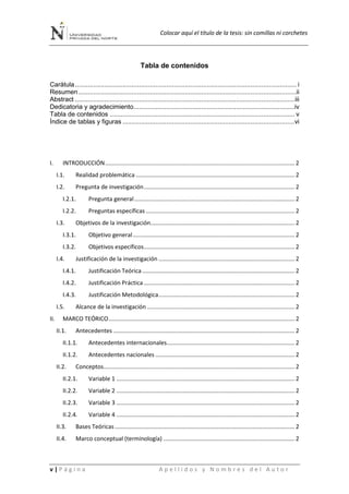 Colocar aquí el título de la tesis: sin comillas ni corchetes
v | P á g i n a A p e l l i d o s y N o m b r e s d e l A u t o r
Tabla de contenidos
Carátula......................................................................................................................... i
Resumen .......................................................................................................................ii
Abstract ........................................................................................................................iii
Dedicatoria y agradecimiento........................................................................................iv
Tabla de contenidos ..................................................................................................... v
Índice de tablas y figuras ..............................................................................................vi
I. INTRODUCCIÓN..................................................................................................................... 2
I.1. Realidad problemática .................................................................................................. 2
I.2. Pregunta de investigación............................................................................................. 2
I.2.1. Pregunta general................................................................................................... 2
I.2.2. Preguntas específicas............................................................................................ 2
I.3. Objetivos de la investigación......................................................................................... 2
I.3.1. Objetivo general.................................................................................................... 2
I.3.2. Objetivos específicos............................................................................................. 2
I.4. Justificación de la investigación .................................................................................... 2
I.4.1. Justificación Teórica .............................................................................................. 2
I.4.2. Justificación Práctica ............................................................................................. 2
I.4.3. Justificación Metodológica.................................................................................... 2
I.5. Alcance de la investigación ........................................................................................... 2
II. MARCO TEÓRICO................................................................................................................... 2
II.1. Antecedentes ................................................................................................................ 2
II.1.1. Antecedentes internacionales............................................................................... 2
II.1.2. Antecedentes nacionales ...................................................................................... 2
II.2. Conceptos...................................................................................................................... 2
II.2.1. Variable 1 .............................................................................................................. 2
II.2.2. Variable 2 .............................................................................................................. 2
II.2.3. Variable 3 .............................................................................................................. 2
II.2.4. Variable 4 .............................................................................................................. 2
II.3. Bases Teóricas ............................................................................................................... 2
II.4. Marco conceptual (terminología) ................................................................................. 2
 