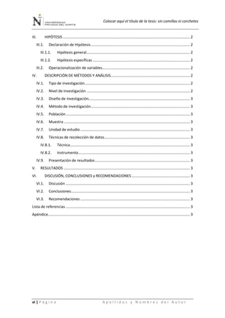 Colocar aquí el título de la tesis: sin comillas ni corchetes
vi | P á g i n a A p e l l i d o s y N o m b r e s d e l A u t o r
III. HIPÓTESIS.......................................................................................................................... 2
III.1. Declaración de Hipótesis............................................................................................... 2
III.1.1. Hipótesis general................................................................................................... 2
III.1.2. Hipótesis específicas ............................................................................................. 2
III.2. Operacionalización de variables.................................................................................... 2
IV. DESCRIPCIÓN DE MÉTODOS Y ANÁLISIS............................................................................ 2
IV.1. Tipo de investigación..................................................................................................... 2
IV.2. Nivel de investigación ................................................................................................... 2
IV.3. Diseño de investigación................................................................................................. 3
IV.4. Método de investigación............................................................................................... 3
IV.5. Población....................................................................................................................... 3
IV.6. Muestra......................................................................................................................... 3
IV.7. Unidad de estudio ......................................................................................................... 3
IV.8. Técnicas de recolección de datos.................................................................................. 3
IV.8.1. Técnica................................................................................................................... 3
IV.8.2. Instrumento........................................................................................................... 3
IV.9. Presentación de resultados........................................................................................... 3
V. RESULTADOS ......................................................................................................................... 3
VI. DISCUSIÓN, CONCLUSIONES y RECOMENDACIONES........................................................ 3
VI.1. Discusión ....................................................................................................................... 3
VI.2. Conclusiones.................................................................................................................. 3
VI.3. Recomendaciones ......................................................................................................... 3
Lista de referencias ....................................................................................................................... 3
Apéndice........................................................................................................................................ 3
 