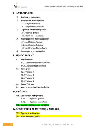 Colocar aquí el título de la tesis: sin comillas ni corchetes
2 A p e l l i d o , N o m b r e d e l A u t o r
I. INTRODUCCIÓN
I.1. Realidad problemática
I.2. Pregunta de investigación
I.2.1. Pregunta general
I.2.2. Preguntas específicas
I.3. Objetivos de la investigación
I.3.1. Objetivo general
I.3.2. Objetivos específicos
I.4. Justificación de la investigación
I.4.1. Justificación Teórica
I.4.2. Justificación Práctica
I.4.3. Justificación Metodológica
I.5. Alcance de la investigación
II. MARCO TEÓRICO
II.1. Antecedentes
II.1.1.Antecedentes internacionales
II.1.2.Antecedentes nacionales
II.2. Conceptos
II.2.1.Variable 1
II.2.2.Variable 2
II.2.3.Variable 3
II.2.4.Variable 4
II.3. Bases Teóricas
II.4. Marco conceptual (terminología)
III. HIPÓTESIS
III.1. Declaración de Hipótesis
III.1.1. Hipótesis general
III.1.2. Hipótesis específicas
III.2. Operacionalización de variables
IV.DESCRIPCIÓN DE MÉTODOS Y ANÁLISIS
IV.1. Tipo de investigación
IV.2. Nivel de investigación
 