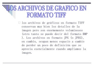 los archivos de gráficos en formato TIFF conservan muy bien los detalles de la imagen pero son enormemente voluminosos (otro tanto se puede decir del formato BMP ). Los archivos en formato JPG (o JPEG), en cambio, ocupan menos espacio a cambio de perder un poco de definición que se aprecia esencialmente cuando ampliamos la imagen.  LOS ARCHIVOS DE GRAFICO EN  FORMATO TIFF 
