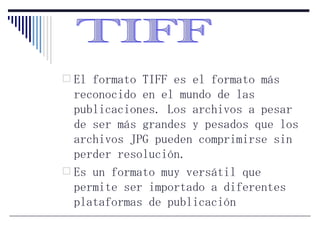 El formato TIFF es el formato más reconocido en el mundo de las publicaciones. Los archivos a pesar de ser más grandes y pesados que los archivos JPG pueden comprimirse sin perder resolución. Es un formato muy versátil que permite ser importado a diferentes plataformas de publicación TIFF 