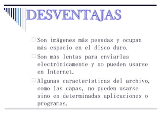 Son imágenes más pesadas y ocupan más espacio en el disco duro. Son más lentas para enviarlas electrónicamente y no pueden usarse en Internet. Algunas características del archivo, como las capas, no pueden usarse sino en determinadas aplicaciones o programas. DESVENTAJAS 