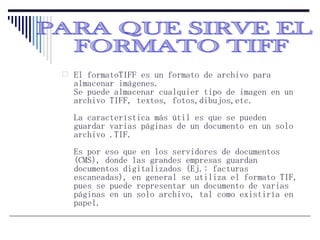 El formatoTIFF es un formato de archivo para almacenar imágenes. Se puede almacenar cualquier tipo de imagen en un archivo TIFF, textos, fotos,dibujos,etc. La característica más útil es que se pueden guardar varias páginas de un documento en un solo archivo .TIF. Es por eso que en los servidores de documentos (CMS), donde las grandes empresas guardan documentos digitalizados (Ej.: facturas escaneadas), en general se utiliza el formato TIF, pues se puede representar un documento de varias páginas en un solo archivo, tal como existiría en papel.  PARA QUE SIRVE EL FORMATO TIFF 