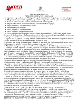 DISPOSICIONES VARIAS
                                   ITEMS DE DESEMPATE EN ORDEN ASI:
- En la primera y segunda fase para definir puesto logra la mejor posición el equipo que más Puntos tenga o
  • Más puntos conseguidos de los partidos jugados entre sí o ganador del mismo, con su diferencia de gol.
  • Puntos en reclasificación si tienen la misma cantidad de partidos jugados.
  • Mejor Gol Diferencia. (Goles a favor menos goles en contra). En su grupo.
  • Mayor número de Goles a Favor en su grupo.
  • Mejor Gol Diferencia en total.
  • Mayor número de Goles a Favor total.
  • Mayor número de partidos ganados total.
  • Sorteo realizado por el director del torneo en presencia de los capitanes y/o delegados de cada equipo.
En cuartos de final, semifinal y final en caso de empate se define por cobros del punto penal y los partidos serán
en Rionegro o si son de un mismo municipio se buscara cancha neutral.
La segunda fase se jugara a 1 vuelta y se harán congresos técnicos antes para sortear los partidos de local -
visitante, equipos que no asistan se someterán a lo acordado en estos.
En la primera fase jugaran partidos de local - visitante. En la segunda fase mínimo 1 partido de local x sorteo.
Si algún equipo se retira los puntos se darán a los equipos del grupo de este.
En ASCENSO se aceptaran 3 jugadores nacidos a partir de 01 de enero de 1991, no pueden ser remplazados.
Se acepta que los niños especiales y las niñas jueguen en una categoría menor de la fecha de nacimiento.
Los equipos deben cancelar los juzgamientos en la cancha antes de empezar el partido los equipos de otros
municipios a su vez deben cancelar los viáticos al juez cuando jueguen de local, La siguiente será la tabla de
pagos de pasajes x municipio: El Carmen $6.000 - Marinilla $6.000- El Santuario $7.000- Guarne $6.000 - El
Retiro $8.000 - Cocorna $14.000- La Ceja $8.000- La Union $13.000 - Santa Elena $8.000 y Palmas $10.000.
La NO cancelación del juzgamiento puede ocasionar la perdida de los puntos. Llamar y avisar si tiene algún
inconveniente. Los jueces tienen la autoridad de no pitar si No pagan en la cancha.
Los equipos deben estar a paz y salvo en papelería y dineros de inscripciones antes del 30 de junio/11 o no se
programara más el equipo y quedara eliminado del torneo y se somete a la sanción impuesta.
Jugador que no tenga la papelería requerida no se le entregara el carné y no se aceptara la inscripción.
La entrega de papelería de jugadores faltantes solo se recibe los días lunes, martes y miércoles horas de oficina.
Se programara el día sábado los equipos que no puedan deben avisar a la organización. Las fechas aplazadas o
partidos pendientes se jugaran en los fines de semana con puente o en semana de común acuerdo.
En caso de ser necesario un cambio de formato de torneo se citara a un congreso técnico y allí se define.
Las inscripciones extras en todas las categorías solo se harán hasta terminada la primera fase, NO insista.
Solo se aceptara jugar sin carné las primeras fechas, pero debe presentar algún permiso o documento con foto.
La medida de los arcos para las categorías de PAÑALES E INICIACION pueden ser de micro o con las
siguientes medidas: de 1.80mt a 2.00 mt de alto X 3.00mt a 4.50 mt de ancho, la cancha como era auxiliar #2.
o con las siguientes medidas 50 o 60 pasos de largo y 25 o 30 pasos de ancha, En las categorías PREINFANTIL
E INFANTIL servirán los arcos de pony fútbol o con las siguientes medidas 2.00 mt a 2.20 mt de alto X 5.00
mt a 6.50 mt de ancho, la cancha de pony fútbol o como la auxiliar #1.en caso de no tener los arcos los equipos
se pondrán de acuerdo si juegan o no con arcos normales.
En las categorías PREJUVENIL, JUVENIL Y ASCENSO se jugara en cancha y arcos normales.
En las canchas que haya delimitación solo podrán estar los jugadores y miembros del cuerpo técnico.
Los clubes con varios equipos deben pasar listado de los técnicos con su correo electrónico y con su categoría
para facilitar programación. Se enviara x correo información de teléfonos de técnicos, programación y otros.
Cualquier duda llamar a EDISON CARDONA menos sábado TEL: 5618569-5624682-3113739858.
contentico@hotmail.com. JURANY MARIN: 5320451 – 3217084759 NORBERTO HENAO 5611510- 3136121198
LEER BIEN EL REGLAMENTO Y RECORDAR LA ETICA Y JUEGO LIMPIO.
 