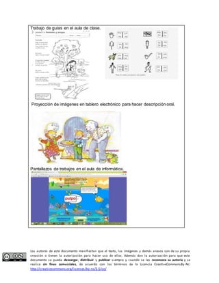 Trabajo de guías en el aula de clase. 
Proyección de imágenes en tablero electrónico para hacer descripción oral. 
Pantallazos de trabajos en el aula de informática. 
Los autores de este documento manifiestan que el texto, las imágenes y demás anexos son de su propia 
creación o tienen la autorización para hacer uso de ellos. Además dan la autorización para que este 
documento se pueda descargar, distribuir y publicar siempre y cuando se les reconozca su autoría y se 
realice sin fines comerciales, de acuerdo con los términos de la Licencia CreativeCommonsBy-Nc: 
http://creativecommons.org/licenses/by-nc/2.5/co/ 
 