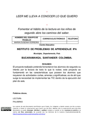 > 
LEER ME LLEVA A CONOCER LO QUE QUIERO 
< 
Fomentar el hábito de la lectura en los niños de 
segundo abre los caminos del saber. 
NOMBRE DEL EQUIPO DE 
TRABAJO 
CORREO ELECTRÓNICO TELÉFONO 
MARIA EUGENIA FERREIRA 
Centro Educativo 
INSTITUTO DE PROBLEMAS DE APRENDIZAJE IPA 
Municipio, Departamento, País 
BUCARAMANGA, SANTANDER COLOMBIA. 
RESUMEN 
El proyecto realizado pretende fomentar en los alumnos de segundo su 
interés por la lectura de todo lo que lo rodee; este proyecto se 
fundamentó en las características que poseen los alumnos que 
requieren de actividades cortas, amenas y significativas; es de ahí que 
surge la necesidad de implementar las TIC dentro de la ejecución del 
plan de aula. 
Palabras claves. 
LECTURA 
PALABRAS 
Los autores de este documento manifiestan que el texto, las imágenes y demás anexos son de su propia 
creación o tienen la autorización para hacer uso de ellos. Además dan la autorización para que este 
documento se pueda descargar, distribuir y publicar siempre y cuando se les reconozca su autoría y se 
realice sin fines comerciales, de acuerdo con los términos de la Licencia CreativeCommonsBy-Nc: 
http://creativecommons.org/licenses/by-nc/2.5/co/ 
 