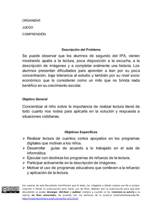 ORGANIZAR 
JUEGO 
COMPRENSIÓN 
Descripción del Problema 
Se puede observar que los alumnos de segundo del IPA, vienen 
mostrando apatía a la lectura, poca disposición a la escucha, a la 
descripción de imágenes y a completar oralmente una historia. Los 
alumnos presentan dificultades para aprender a leer por su poca 
concentración, baja tolerancia al estudio y también por su nivel socio 
económico que lo consideran como un mito que no brinda nada 
benéfico en su crecimiento escolar. 
Objetivo General 
Concientizar al niño sobre la importancia de realizar lectura literal de 
todo cuanto nos rodea para aplicarla en la solución y respuesta a 
situaciones cotidianas. 
Objetivos Específicos 
 Realizar lectura de cuentos cortos apoyados en los programas 
digitales que motivan a los niños. 
 Desarrollar guías de acuerdo a lo trabajado en el aula de 
informática. 
 Ejecutar con destreza los programas de refuerzo de la lectura. 
 Participar activamente en la descripción de imágenes. 
 Motivar el uso de programas educativos que conlleven a la refuerzo 
y aplicación de la lectura. 
Los autores de este documento manifiestan que el texto, las imágenes y demás anexos son de su propia 
creación o tienen la autorización para hacer uso de ellos. Además dan la autorización para que este 
documento se pueda descargar, distribuir y publicar siempre y cuando se les reconozca su autoría y se 
realice sin fines comerciales, de acuerdo con los términos de la Licencia CreativeCommonsBy-Nc: 
http://creativecommons.org/licenses/by-nc/2.5/co/ 
 