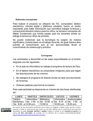 Referentes conceptuales 
Para realizar el proyecto se utilizaron las TIC, computador, tablero 
electrónico, cámara digital y teléfonos celulares; fueron un medio 
importante para hallar información que permitiera trabajar la lectura y 
comprensión desde lo básico para los niños; se tomaron conceptos de 
Mabel Condemarin que brinda pautas para los docentes donde se 
trabaja la lectura en niños de primaria. 
Se puede evidenciar que la tecnología ha surgido de manera 
significativa y brinda bases en el trabajo docente, de igual manera abre 
puertas al conocimiento que al ser aprovechadas llevan al 
conocimiento de manera ágil y práctica. 
Cronograma 
Las actividades a desarrollar en las aulas especializadas en el horario 
asignado son las siguientes: 
 En el aula de informática se trabaja el programa de lectura de Pipo. 
 En el tablero electrónico se proyectaran imágenes para que hagan 
las descripciones de los mismos. 
 Se trabajara el programa de Sebran donde se hará reconocimiento 
de fonemas. 
 Ordenar palabras para formar la oración. 
Para cada actividad se dispone de un máximo de dos horas distribuidas 
así: 
LUNES MARTES MIERCOLES JUEVES VIERNES 
Tablero 
Electrónico 
De 8:20 a 
Informática 
De 7:45 a 
8:30 a.m. 
Biblioteca 
De 10:00 a 
12:00 m 
Informática 
De 9:15 a 
10:00 a.m. 
Audiovisuales 
De 7:00 a 
8:20 a.m. 
Los autores de este documento manifiestan que el texto, las imágenes y demás anexos son de su propia 
creación o tienen la autorización para hacer uso de ellos. Además dan la autorización para que este 
documento se pueda descargar, distribuir y publicar siempre y cuando se les reconozca su autoría y se 
realice sin fines comerciales, de acuerdo con los términos de la Licencia CreativeCommonsBy-Nc: 
http://creativecommons.org/licenses/by-nc/2.5/co/ 
 