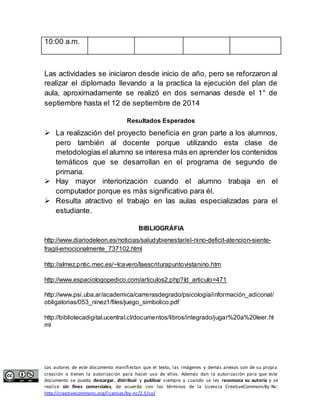 10:00 a.m. 
Las actividades se iniciaron desde inicio de año, pero se reforzaron al 
realizar el diplomado llevando a la practica la ejecución del plan de 
aula, aproximadamente se realizó en dos semanas desde el 1° de 
septiembre hasta el 12 de septiembre de 2014 
Resultados Esperados 
 La realización del proyecto beneficia en gran parte a los alumnos, 
pero también al docente porque utilizando esta clase de 
metodologías el alumno se interesa más en aprender los contenidos 
temáticos que se desarrollan en el programa de segundo de 
primaria. 
 Hay mayor interiorización cuando el alumno trabaja en el 
computador porque es más significativo para él. 
 Resulta atractivo el trabajo en las aulas especializadas para el 
estudiante. 
BIBLIOGRÁFIA 
http://www.diariodeleon.es/noticias/saludybienestar/el-nino-deficit-atencion-siente-fragil- 
emocionalmente_737102.html 
http://almez.pntic.mec.es/~lcavero/laescriturapuntovistanino.htm 
http://www.espaciologopedico.com/articulos2.php?Id_articulo=471 
http://www.psi.uba.ar/academica/carrerasdegrado/psicología/información_adiconal/ 
obligatorias/053_ninez1/files/juego_simbolico.pdf 
http://bibliotecadigital.ucentral.cl/documentos/libros/integrado/jugar%20a%20leer.ht 
ml 
Los autores de este documento manifiestan que el texto, las imágenes y demás anexos son de su propia 
creación o tienen la autorización para hacer uso de ellos. Además dan la autorización para que este 
documento se pueda descargar, distribuir y publicar siempre y cuando se les reconozca su autoría y se 
realice sin fines comerciales, de acuerdo con los términos de la Licencia CreativeCommonsBy-Nc: 
http://creativecommons.org/licenses/by-nc/2.5/co/ 
 