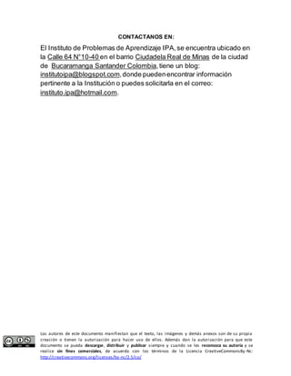 CONTACTANOS EN: 
El Instituto de Problemas de Aprendizaje IPA, se encuentra ubicado en 
la Calle 64 N°10-40 en el barrio Ciudadela Real de Minas de la ciudad 
de Bucaramanga Santander Colombia, tiene un blog: 
institutoipa@blogspot.com, donde pueden encontrar información 
pertinente a la Institución o puedes solicitarla en el correo: 
instituto.ipa@hotmail.com. 
Los autores de este documento manifiestan que el texto, las imágenes y demás anexos son de su propia 
creación o tienen la autorización para hacer uso de ellos. Además dan la autorización para que este 
documento se pueda descargar, distribuir y publicar siempre y cuando se les reconozca su autoría y se 
realice sin fines comerciales, de acuerdo con los términos de la Licencia CreativeCommonsBy-Nc: 
http://creativecommons.org/licenses/by-nc/2.5/co/ 
