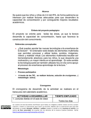Alcance 
Se quiere que los niños y niñas de 4-4 del IPA, de forma autónoma se 
interesen por realizar lecturas adecuadas para que desarrollen la 
capacidad de concentración y por consiguiente mejores resultados 
académicos. 
Énfasis del proyecto pedagógico 
El proyecto se orienta para todas las áreas, ya que la lectura 
desarrolla la capacidad de concentración, hasta que favorece la 
construcción del conocimiento. 
Referentes conceptuales 
 ¿Qué pueden aportar las nuevas tecnologías a la enseñanza de 
la lectura? “ El ordenador está dotado de elementos multimedia 
que permiten procesar y utilizar textos, sonidos, imágenes, 
videos y realidad virtual. Los elementos multimedia resultan ser 
tremendamente atractivos para los niños, lo que despierta una 
motivación y un mayor interés en el aprendizaje. En este sentido 
la tecnología puede ser también utilizada hoy en día como apoyo 
al proceso de enseñanza aprendizaje de la lectura. “ 
Metodología 
 Proceso participativo 
 A través de las TIC, se realizan lecturas, solución de crucigramas…( 
metodología activa). 
Cronograma 
El cronograma de desarrollo de la actividad se realizara en el 
transcurso del calendario académico. 
ACTIVIDAD A DESARROLLAR TIEMPO EMPLEADO 
1. Lecturas diarias en el aula de clase 
Todos los días 
Los autores de este documento manifiestan que el texto, las imágenes y demás anexos son de su propia 
creación o tienen la autorización para hacer uso de ellos. Además dan la autorización para que este 
documento se pueda descargar, distribuir y publicar siempre y cuando se les reconozca su autoría y se 
realice sin fines comerciales, de acuerdo con los términos de la Licencia Creative Commons By-Nc: 
http://creativecommons.org/licenses/by-nc/2.5/co/ 
 