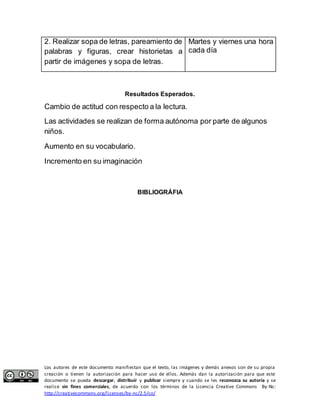 2. Realizar sopa de letras, pareamiento de 
palabras y figuras, crear historietas a 
partir de imágenes y sopa de letras. 
Martes y viernes una hora 
cada día 
Resultados Esperados. 
Cambio de actitud con respecto a la lectura. 
Las actividades se realizan de forma autónoma por parte de algunos 
niños. 
Aumento en su vocabulario. 
Incremento en su imaginación 
BIBLIOGRÁFIA 
Los autores de este documento manifiestan que el texto, las imágenes y demás anexos son de su propia 
creación o tienen la autorización para hacer uso de ellos. Además dan la autorización para que este 
documento se pueda descargar, distribuir y publicar siempre y cuando se les reconozca su autoría y se 
realice sin fines comerciales, de acuerdo con los términos de la Licencia Creative Commons By-Nc: 
http://creativecommons.org/licenses/by-nc/2.5/co/ 
