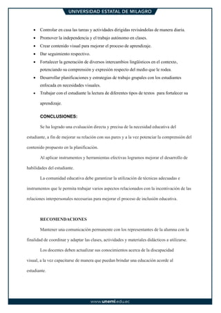 • Controlar en casa las tareas y actividades dirigidas revisándolas de manera diaria.
• Promover la independencia y el trabajo autónomo en clases.
• Crear contenido visual para mejorar el proceso de aprendizaje.
• Dar seguimiento respectivo.
• Fortalecer la generación de diversos intercambios lingüísticos en el contexto,
potenciando su comprensión y expresión respecto del medio que le rodea.
• Desarrollar planificaciones y estrategias de trabajo grupales con los estudiantes
enfocada en necesidades visuales.
• Trabajar con el estudiante la lectura de diferentes tipos de textos para fortalecer su
aprendizaje.
CONCLUSIONES:
Se ha logrado una evaluación directa y precisa de la necesidad educativa del
estudiante, a fin de mejorar su relación con sus pares y a la vez potenciar la comprensión del
contenido propuesto en la planificación.
Al aplicar instrumentos y herramientas efectivas logramos mejorar el desarrollo de
habilidades del estudiante.
La comunidad educativa debe garantizar la utilización de técnicas adecuadas e
instrumentos que le permita trabajar varios aspectos relacionados con la incentivación de las
relaciones interpersonales necesarias para mejorar el proceso de inclusión educativa.
RECOMENDACIONES
Mantener una comunicación permanente con los representantes de la alumna con la
finalidad de coordinar y adaptar las clases, actividades y materiales didácticos a utilizarse.
Los docentes deben actualizar sus conocimientos acerca de la discapacidad
visual, a la vez capacitarse de manera que puedan brindar una educación acorde al
estudiante.
 