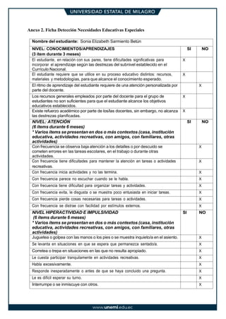Anexo 2. Ficha Detección Necesidades Educativas Especiales
Nombre del estudiante: Sonia Elizabeth Sarmiento Betún
NIVEL: CONOCIMIENTOS/APRENDIZAJES
(3 ítem durante 3 meses)
SI NO
El estudiante, en relación con sus pares, tiene dificultades significativas para
incorporar el aprendizaje según las destrezas del subnivel establecido en el
Currículo Nacional.
X
El estudiante requiere que se utilice en su proceso educativo distintos: recursos,
materiales y metodologías, para que alcance el conocimiento esperado.
X
El ritmo de aprendizaje del estudiante requiere de una atención personalizada por
parte del docente.
X
Los recursos generales empleados por parte del docente para el grupo de
estudiantes no son suficientes para que el estudiante alcance los objetivos
educativos establecidos.
X
Existe refuerzo académico por parte de los/las docentes, sin embargo, no alcanza
las destrezas planificadas.
X
NIVEL: ATENCIÓN
(6 ítems durante 6 meses)
* Varios ítems se presentan en dos o más contextos (casa, institución
educativa, actividades recreativas, con amigos, con familiares, otras
actividades)
SI NO
Con frecuencia se observa baja atención a los detalles o por descuido se
cometen errores en las tareas escolares, en el trabajo o durante otras
actividades.
X
Con frecuencia tiene dificultades para mantener la atención en tareas o actividades
recreativas.
X
Con frecuencia inicia actividades y no las termina. X
Con frecuencia parece no escuchar cuando se le habla. X
Con frecuencia tiene dificultad para organizar tareas y actividades. X
Con frecuencia evita, le disgusta o se muestra poco entusiasta en iniciar tareas. X
Con frecuencia pierde cosas necesarias para tareas o actividades. X
Con frecuencia se distrae con facilidad por estímulos externos. X
NIVEL HIPERACTIVIDAD E IMPULSIVIDAD
(6 ítems durante 6 meses)
* Varios ítems se presentan en dos o más contextos (casa, institución
educativa, actividades recreativas, con amigos, con familiares, otras
actividades)
SI NO
Juguetea o golpea con las manos o los pies o se muestra inquieto/a en el asiento. X
Se levanta en situaciones en que se espera que permanezca sentado/a. X
Corretea o trepa en situaciones en las que no resulta apropiado. X
Le cuesta participar tranquilamente en actividades recreativas. X
Habla excesivamente. X
Responde inesperadamente o antes de que se haya concluido una pregunta. X
Le es difícil esperar su turno. X
Interrumpe o se inmiscuye con otros. X
 