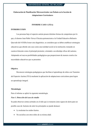 Elaboración de Planificación Microcurricular con Énfasis en la Sección de
Adaptaciones Curriculares
INFORME CASO 1 (TEA)
INTRODUCCION
Las personas bajo el espectro autista poseen distintas formas de comportarse por lo
que, el alumno Juan Pablo Trávez Chicaiza perteneciente a la Unidad Educativa Belisario
Quevedo del 4 EGB al tener este diagnóstico, se considera que se deben establecer estrategias
educativas que aborde este caso como una realidad social en la institución; tomando en
cuenta al docente como el principal promotor, orientado a un abordaje eficaz del autismo.
Adoptando así nuevas posibilidades pedagógicas que proporcionen de manera creativa las
necesidades educativas que se presenten.
Objetivo
Reconocer estrategias pedagógicas que facilitan el aprendizaje de niños con Trastorno
del Espectro Autista (TEA) mediante la aplicación de adaptaciones curriculares para lograr
un aprendizaje integral.
Metodología
Para el informe se aplicó la siguiente metodología.
Fase 1. Detección del caso de estudio
Se pudo observar ciertas actitudes en el niño que se tomaron como signos de alerta para un
posible caso de Autismo de entre los principales se puede destacar:
• Le molestan los ruidos fuertes.
• No socializa con otros niños de su misma edad.
 