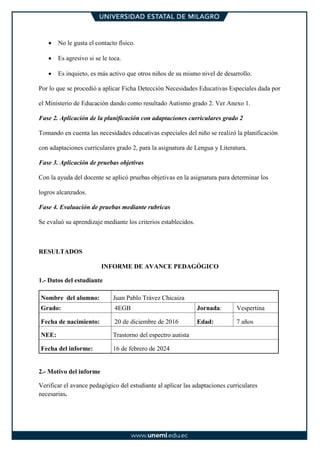 • No le gusta el contacto físico.
• Es agresivo si se le toca.
• Es inquieto, es más activo que otros niños de su mismo nivel de desarrollo.
Por lo que se procedió a aplicar Ficha Detección Necesidades Educativas Especiales dada por
el Ministerio de Educación dando como resultado Autismo grado 2. Ver Anexo 1.
Fase 2. Aplicación de la planificación con adaptaciones curriculares grado 2
Tomando en cuenta las necesidades educativas especiales del niño se realizó la planificación
con adaptaciones curriculares grado 2, para la asignatura de Lengua y Literatura.
Fase 3. Aplicación de pruebas objetivas
Con la ayuda del docente se aplicó pruebas objetivas en la asignatura para determinar los
logros alcanzados.
Fase 4. Evaluación de pruebas mediante rubricas
Se evaluó su aprendizaje mediante los criterios establecidos.
RESULTADOS
INFORME DE AVANCE PEDAGÓGICO
1.- Datos del estudiante
Nombre del alumno: Juan Pablo Trávez Chicaiza
Grado: 4EGB Jornada: Vespertina
Fecha de nacimiento: 20 de diciembre de 2016 Edad: 7 años
NEE: Trastorno del espectro autista
Fecha del informe: 16 de febrero de 2024
2.- Motivo del informe
Verificar el avance pedagógico del estudiante al aplicar las adaptaciones curriculares
necesarias.
 