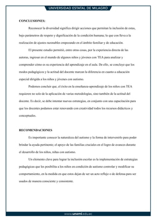 CONCLUSIONES:
Reconocer la diversidad significa dirigir acciones que permitan la inclusión de estas,
bajo parámetros de respeto y dignificación de la condición humana; lo que con lleva a la
realización de ajustes razonables empezando en el ámbito familiar y de educación.
El presente estudio permitió, entre otras cosas, por la experiencia directa de las
autoras, ingresar en el mundo de algunos niños y jóvenes con TEA para analizar y
comprender cómo es su experiencia del aprendizaje en el aula. De ello, se concluye que los
modos pedagógicos y la actitud del docente marcan la diferencia en cuanto a educación
especial dirigida a los niños y jóvenes con autismo.
Podemos concluir que, el éxito en la enseñanza-aprendizaje de los niños con TEA
requieren no solo de la aplicación de varias metodologías, sino también de la actitud del
docente. Es decir, se debe intentar nuevas estrategias, en conjunto con una capacitación para
que los docentes podamos estar renovando con creatividad todos los recursos didácticos y
conceptuales.
RECOMENDACIONES
Es importante conocer la naturaleza del autismo y la forma de intervenirlo para poder
brindar la ayuda pertinente; el apoyo de las familias cruciales en el logro de avances durante
el desarrollo de los niños, niñas con autismo.
Un elemento clave para lograr la inclusión escolar es la implementación de estrategias
pedagógicas que les posibilita a los niños en condición de autismo controlar y modificar su
comportamiento, en la medida en que estos dejan de ser un acto reflejo o de defensa para ser
usados de manera consciente y consistente.
 