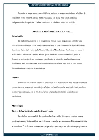 Capacitar a las personas en condición de autismo en aspectos cotidianos y hábitos de
seguridad, como cruzar la calle o pedir ayuda; que son clave para forjar grados de
independencia e integración con la comunidad a la edad más temprana posible.
INFORME CASO 2 DISCAPACIDAD VISUAL
Introducción
La inclusión educativa es el derecho que poseen todas las personas a recibir una
educación de calidad en todos los niveles educativos, el caso de la señorita Sonia Elizabeth
Sarmiento Betún de 14 años de la Unidad Educativa Miguel Ángel Zambrano que cursa el
10mo año de Educación General Básica, quien tiene una discapacidad visual grado 2.
Durante la aplicación de las estrategias planificadas se identificó que la niña presente
dificultades para realizar ciertas actividades académicas acorde a su edad lo cual fuimos
fortaleciendo para mejorar su aprendizaje.
Objetivo
Identificar los avances durante la aplicación de la planificación para buscar estrategias
que mejoren su proceso de aprendizaje reflejada en la niña con discapacidad visual, mediante
la observación directa, con el fin de elevar su potencial permitiendo desarrollar sus
habilidades.
Metodología
Fase 1: Aplicación de dos métodos de observación
Para la fase uno se aplicó dos técnicas: la observación directa que consiste en una
técnica de recoger información a través de mirar, escuchar y examinar en diferentes contextos
al estudiante. Y la ficha de observación que permite captar aspectos relevantes, que presenten
 