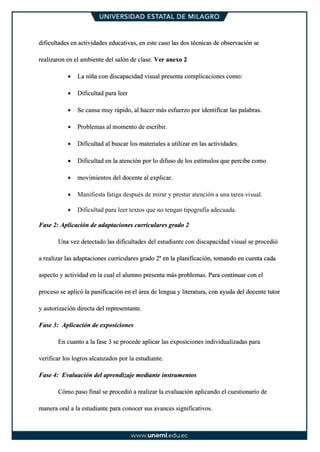dificultades en actividades educativas, en este caso las dos técnicas de observación se
realizaron en el ambiente del salón de clase. Ver anexo 2
• La niña con discapacidad visual presenta complicaciones como:
• Dificultad para leer
• Se cansa muy rápido, al hacer más esfuerzo por identificar las palabras.
• Problemas al momento de escribir.
• Dificultad al buscar los materiales a utilizar en las actividades.
• Dificultad en la atención por lo difuso de los estímulos que percibe como
• movimientos del docente al explicar.
• Manifiesta fatiga después de mirar y prestar atención a una tarea visual.
• Dificultad para leer textos que no tengan tipografía adecuada.
Fase 2: Aplicación de adaptaciones curriculares grado 2
Una vez detectado las dificultades del estudiante con discapacidad visual se procedió
a realizar las adaptaciones curriculares grado 2ª en la planificación, tomando en cuenta cada
aspecto y actividad en la cual el alumno presenta más problemas. Para continuar con el
proceso se aplicó la panificación en el área de lengua y literatura, con ayuda del docente tutor
y autorización directa del representante.
Fase 3: Aplicación de exposiciones
En cuanto a la fase 3 se procede aplicar las exposiciones individualizadas para
verificar los logros alcanzados por la estudiante.
Fase 4: Evaluación del aprendizaje mediante instrumentos
Cómo paso final se procedió a realizar la evaluación aplicando el cuestionario de
manera oral a la estudiante para conocer sus avances significativos.
 