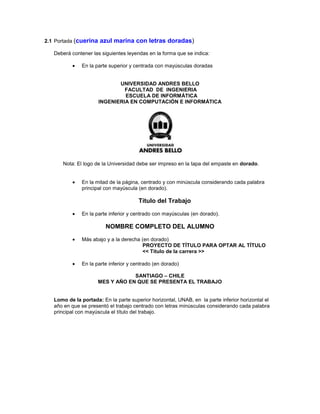 2.1 Portada (cuerina azul marina con letras doradas)
Deberá contener las siguientes leyendas en la forma que se indica:
En la parte superior y centrada con mayúsculas doradas
UNIVERSIDAD ANDRES BELLO
FACULTAD DE INGENIERIA
ESCUELA DE INFORMÁTICA
INGENIERIA EN COMPUTACIÓN E INFORMÁTICA
Nota: El logo de la Universidad debe ser impreso en la tapa del empaste en dorado.
En la mitad de la página, centrado y con minúscula considerando cada palabra
principal con mayúscula (en dorado).
Título del Trabajo
En la parte inferior y centrado con mayúsculas (en dorado).
NOMBRE COMPLETO DEL ALUMNO
Más abajo y a la derecha (en dorado)
PROYECTO DE TÍTULO PARA OPTAR AL TÍTULO
<< Titulo de la carrera >>
En la parte inferior y centrado (en dorado)
SANTIAGO – CHILE
MES Y AÑO EN QUE SE PRESENTA EL TRABAJO
Lomo de la portada: En la parte superior horizontal, UNAB, en la parte inferior horizontal el
año en que se presentó el trabajo centrado con letras minúsculas considerando cada palabra
principal con mayúscula el título del trabajo.
 